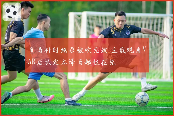 皇马补时绝杀被吹无效 主裁观看VAR后认定本泽马越位在先