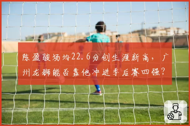 陈盈骏场均22.6分创生涯新高，广州龙狮能否靠他冲进季后赛四强？