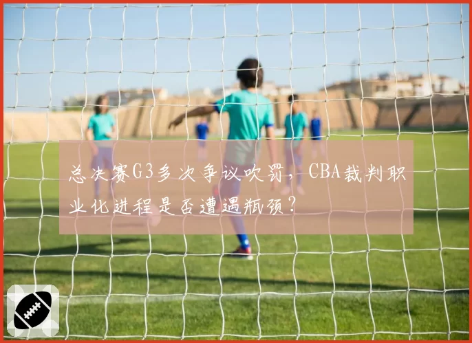 总决赛G3多次争议吹罚，CBA裁判职业化进程是否遭遇瓶颈？