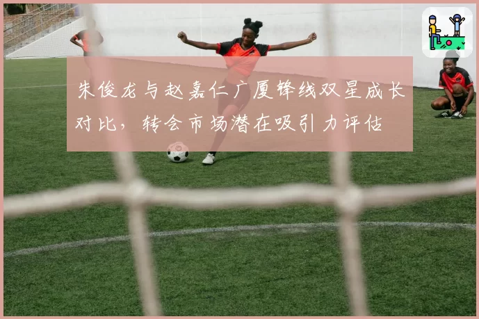 朱俊龙与赵嘉仁广厦锋线双星成长对比，转会市场潜在吸引力评估