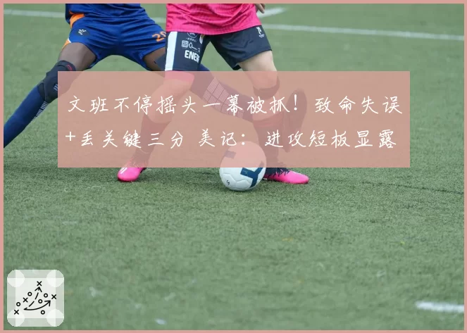 文班不停摇头一幕被抓！致命失误+丢关键三分 美记：进攻短板显露