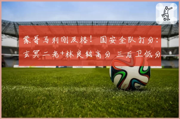 蒙哥马利刚及格!国安全队打分:玄冥二老+林良铭高分 三后卫低分