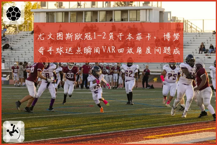 尤文图斯欧冠1-2负于本菲卡，博努奇手球送点瞬间VAR回放角度问题成舆论风暴中心