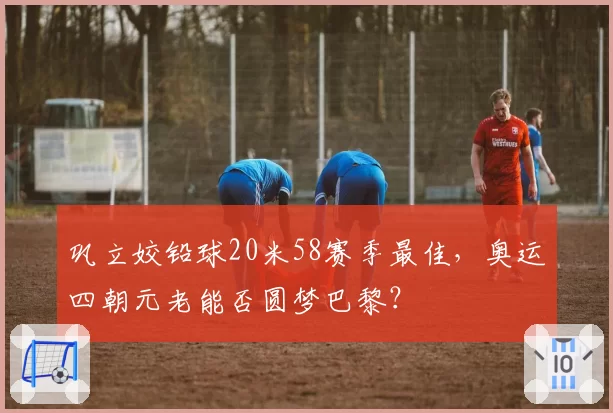巩立姣铅球20米58赛季最佳，奥运四朝元老能否圆梦巴黎？