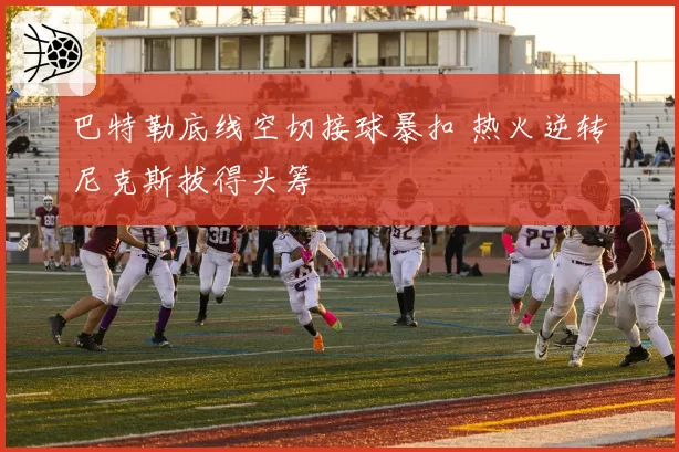 巴特勒底线空切接球暴扣 热火逆转尼克斯拔得头筹