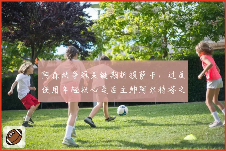 阿森纳争冠关键期折损萨卡，过度使用年轻核心是否主帅阿尔特塔之过？