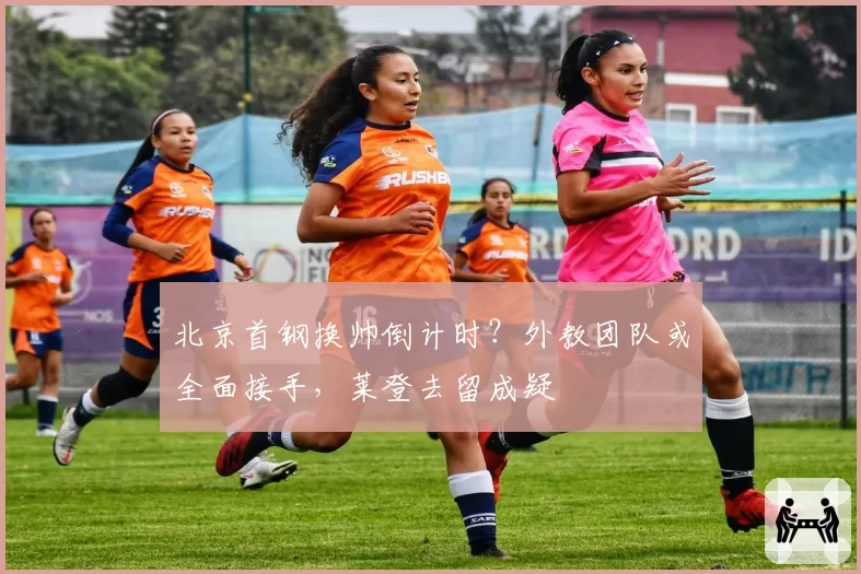 北京首钢换帅倒计时?外教团队或全面接手,莱登去留成疑