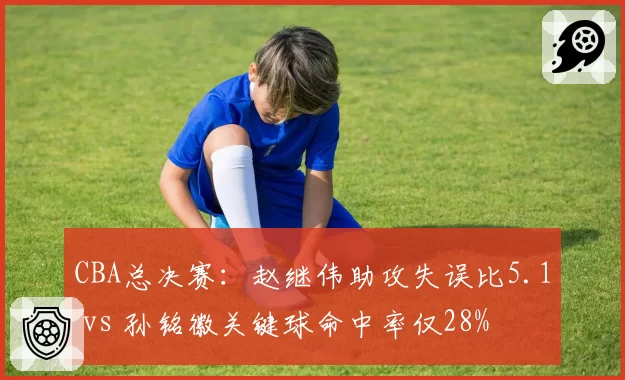CBA总决赛：赵继伟助攻失误比5.1 vs 孙铭徽关键球命中率仅28%