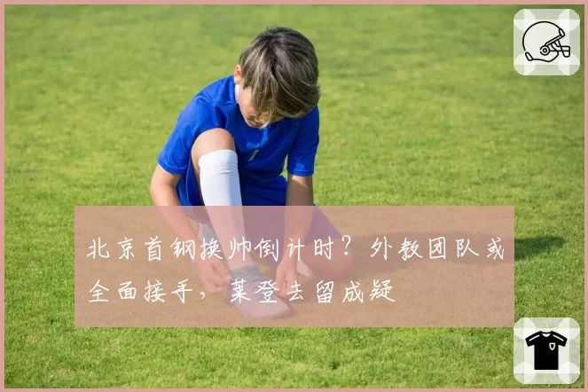 北京首钢换帅倒计时?外教团队或全面接手,莱登去留成疑