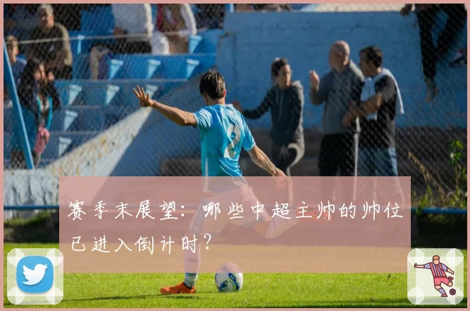 赛季末展望：哪些中超主帅的帅位已进入倒计时？