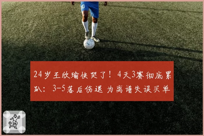 24岁王欣瑜快哭了！4天3赛彻底累趴：3-5落后伤退 为离谱失误买单