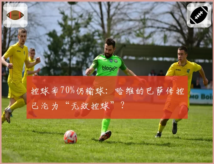 控球率70%仍输球:哈维的巴萨传控已沦为“无效控球”?