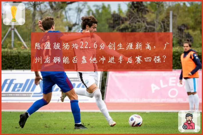 陈盈骏场均22.6分创生涯新高，广州龙狮能否靠他冲进季后赛四强？