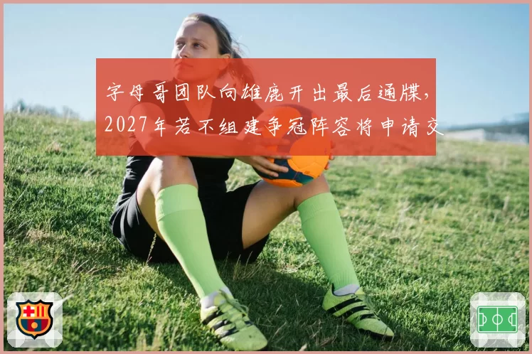 字母哥团队向雄鹿开出最后通牒，2027年若不组建争冠阵容将申请交易