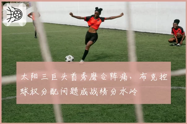 太阳三巨头首秀磨合阵痛，布克控球权分配问题成战绩分水岭