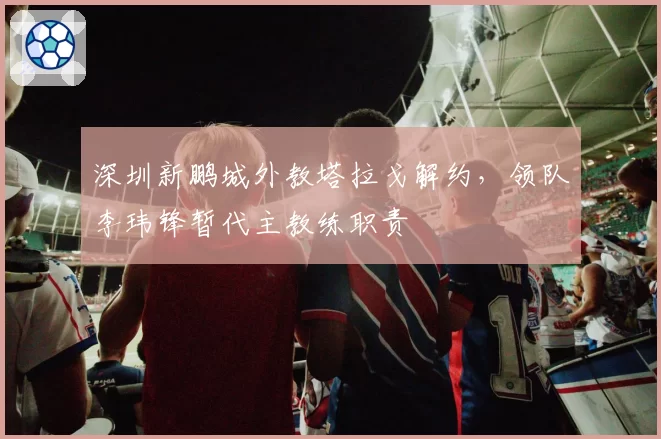 深圳新鹏城外教塔拉戈解约，领队李玮锋暂代主教练职责