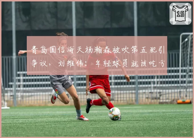 青岛国信海天杨瀚森被吹第五犯引争议,刘维伟:年轻球员就该吃亏?