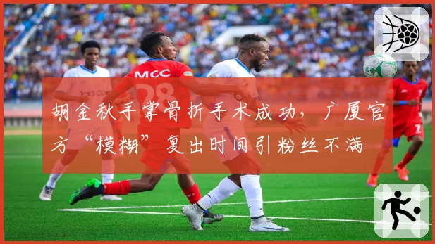 胡金秋手掌骨折手术成功，广厦官方“模糊”复出时间引粉丝不满