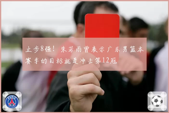 止步8强！朱芳雨曾表示广东男篮本赛季的目标就是冲击第12冠