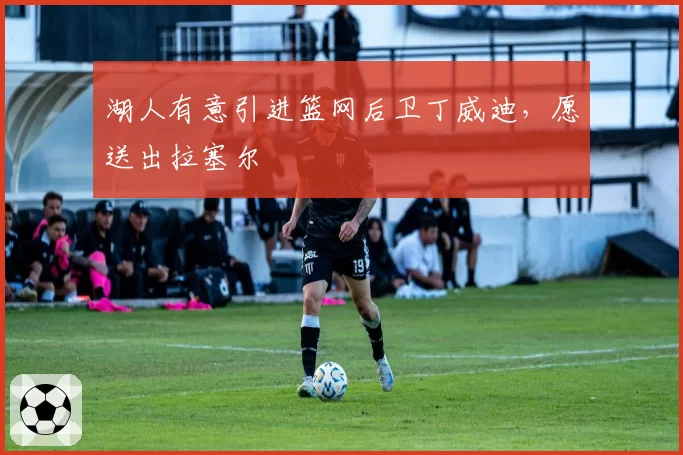 湖人有意引进篮网后卫丁威迪，愿送出拉塞尔