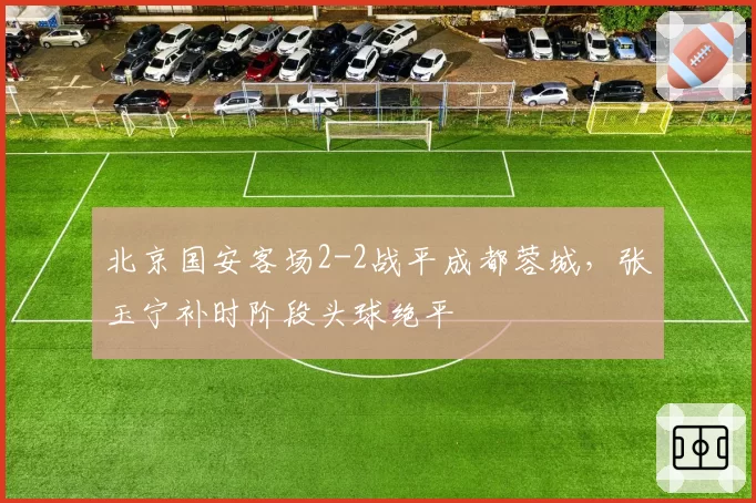 北京国安客场2-2战平成都蓉城,张玉宁补时阶段头球绝平