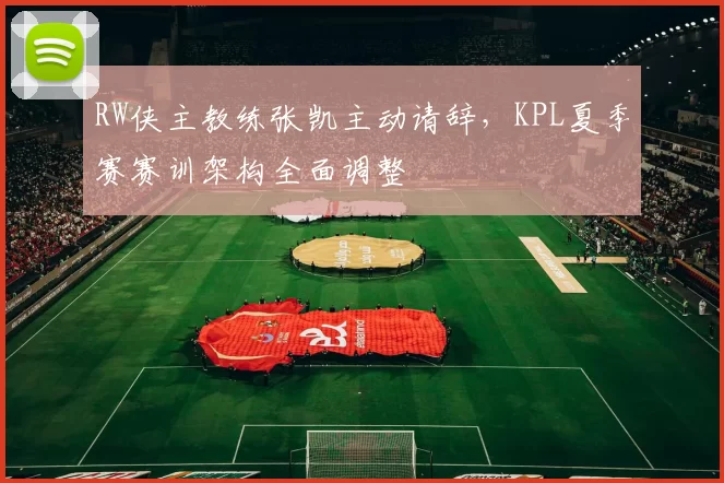 RW侠主教练张凯主动请辞，KPL夏季赛赛训架构全面调整