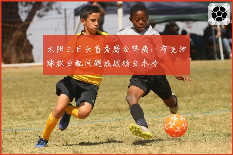 太阳三巨头首秀磨合阵痛，布克控球权分配问题成战绩分水岭
