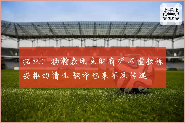 拓记：杨瀚森刚来时有听不懂教练安排的情况 翻译也来不及传递