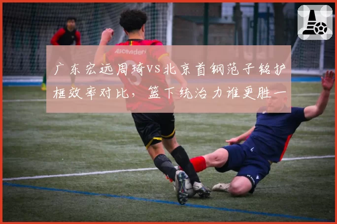广东宏远周琦vs北京首钢范子铭护框效率对比,篮下统治力谁更胜一筹