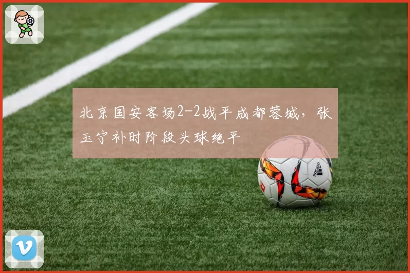 北京国安客场2-2战平成都蓉城,张玉宁补时阶段头球绝平