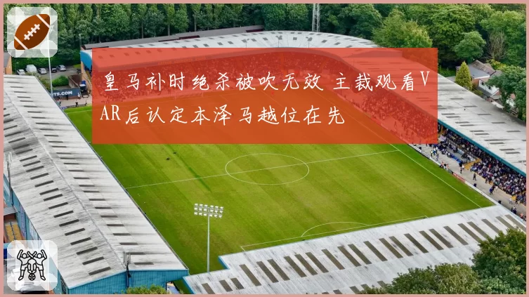 皇马补时绝杀被吹无效 主裁观看VAR后认定本泽马越位在先