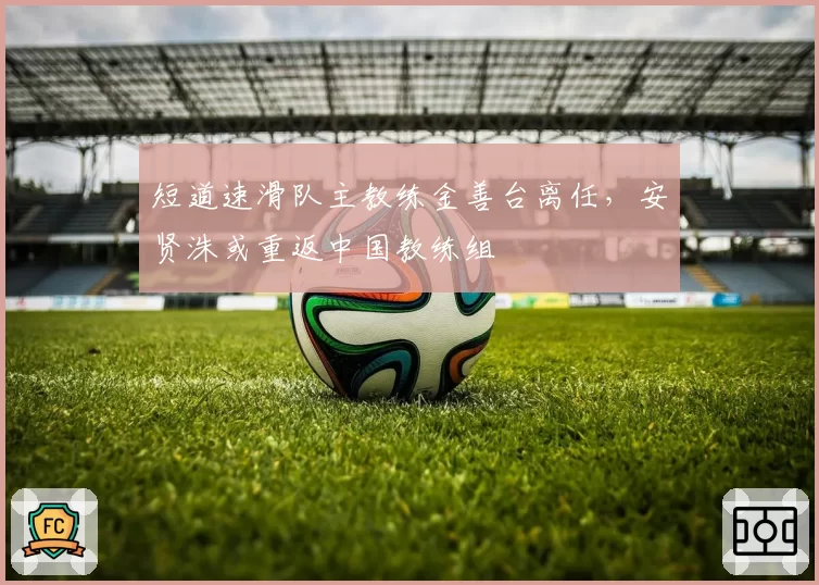 短道速滑队主教练金善台离任，安贤洙或重返中国教练组