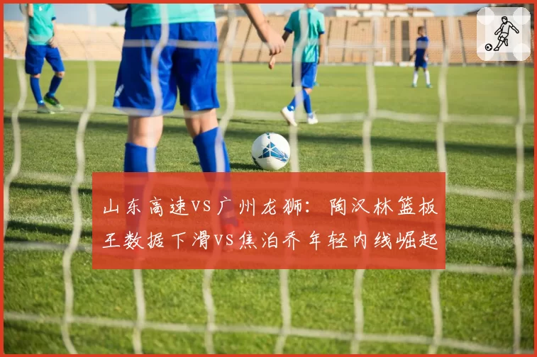 山东高速vs广州龙狮：陶汉林篮板王数据下滑vs焦泊乔年轻内线崛起