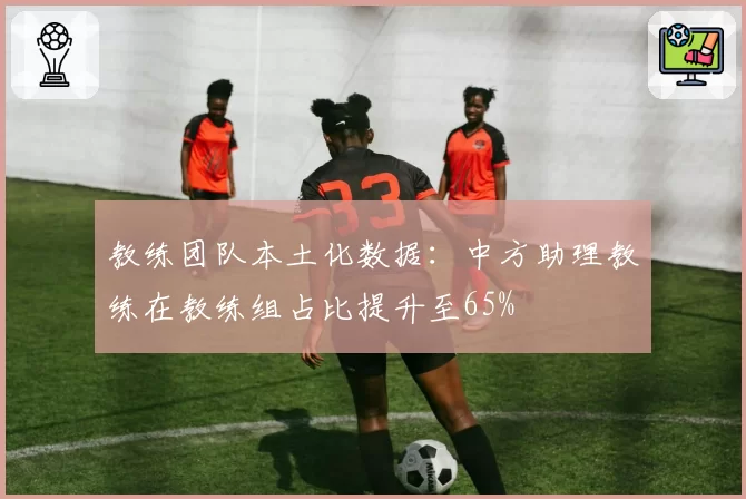 教练团队本土化数据：中方助理教练在教练组占比提升至65%