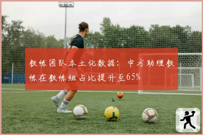 教练团队本土化数据:中方助理教练在教练组占比提升至65%