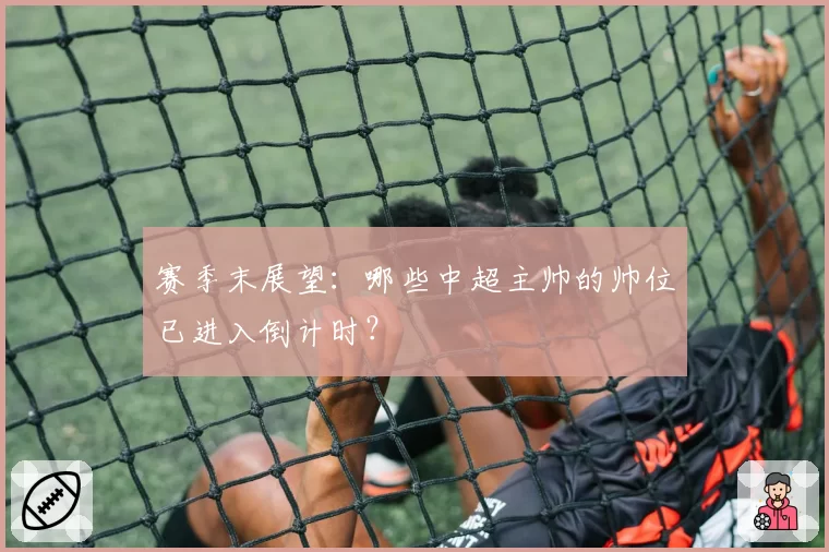 赛季末展望：哪些中超主帅的帅位已进入倒计时？