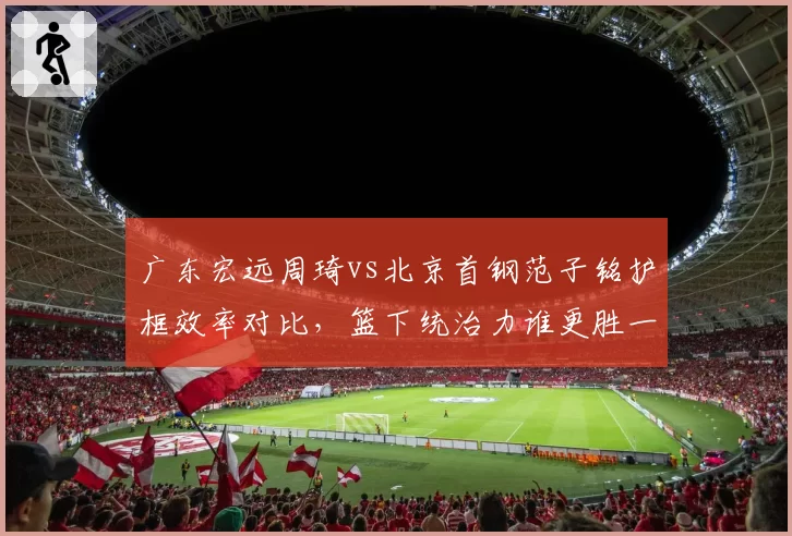 广东宏远周琦vs北京首钢范子铭护框效率对比,篮下统治力谁更胜一筹