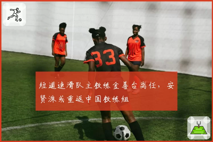 短道速滑队主教练金善台离任，安贤洙或重返中国教练组