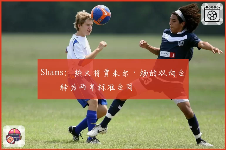 Shams：热火将贾米尔·杨的双向合同转为两年标准合同