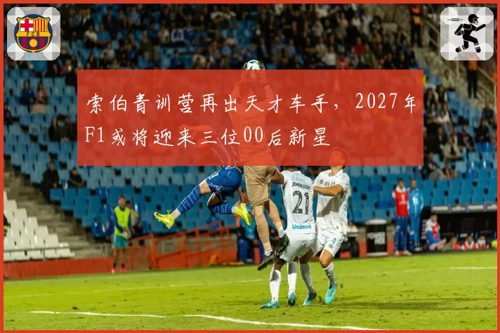索伯青训营再出天才车手,2027年F1或将迎来三位00后新星